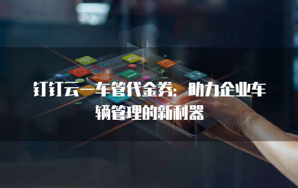 钉钉云一车管代金券:助力企业车辆管理的新利器