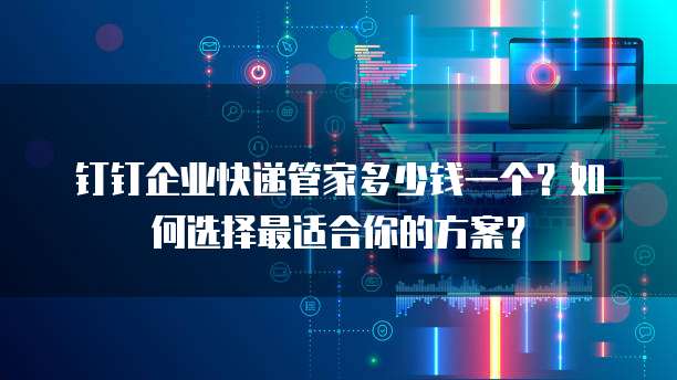 钉钉企业快递管家多少钱一个?如何选择最适合你的方案?