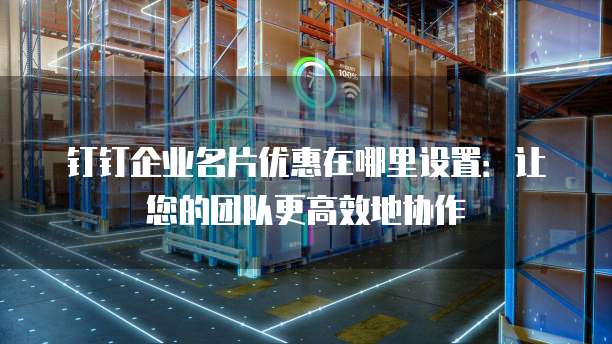 钉钉企业名片优惠在哪里设置:让您的团队更高效地协作
