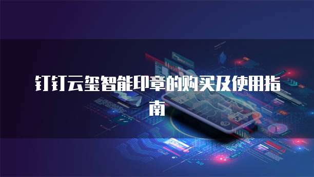 钉钉云玺智能印章的购买及使用指南
