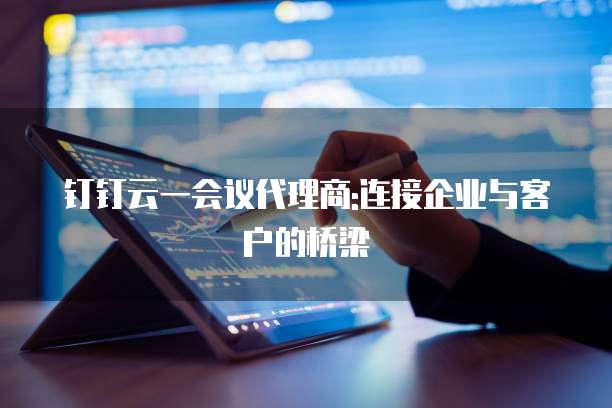 钉钉云一会议代理商:连接企业与客户的桥梁