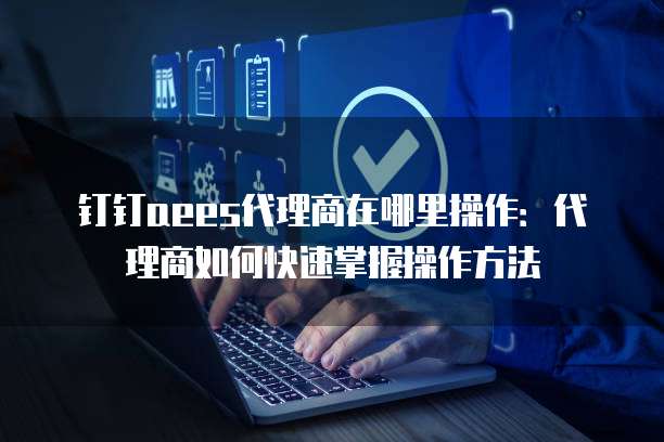 钉钉aees代理商在哪里操作:代理商如何快速掌握操作方法