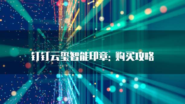 钉钉云玺智能印章: 购买攻略
