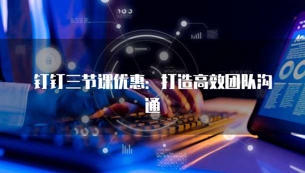 钉钉三节课优惠:打造高效团队沟通