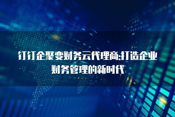 钉钉企聚变财务云代理商:打造企业财务管理的新时代