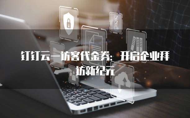 钉钉云一访客代金券:开启企业拜访新纪元