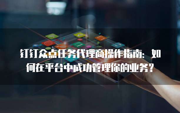 钉钉众点任务代理商操作指南:如何在平台中成功管理你的业务?