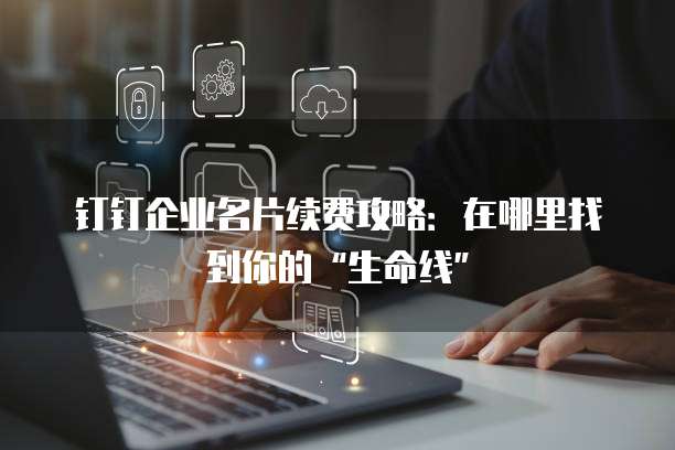 钉钉企业名片续费攻略:在哪里找到你的“生命线”