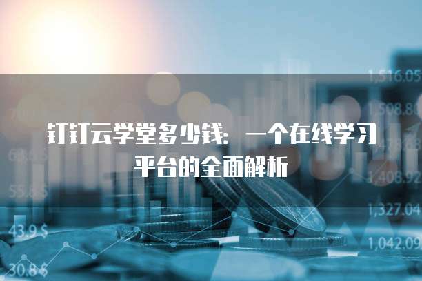钉钉云学堂多少钱:一个在线学习平台的全面解析