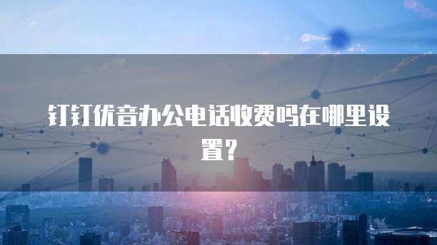 钉钉优音办公电话收费吗在哪里设置?