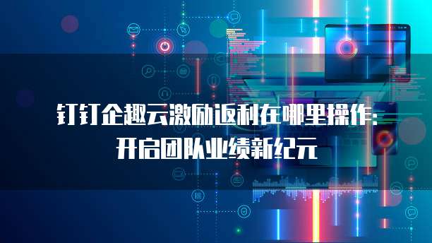 钉钉企趣云激励返利在哪里操作:开启团队业绩新纪元