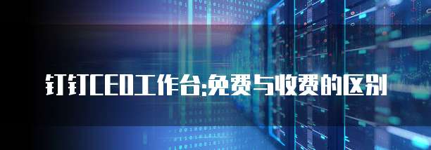 钉钉CEO工作台:免费与收费的区别