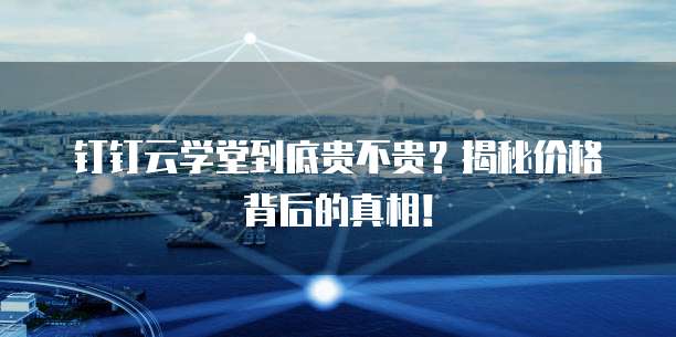 钉钉云学堂到底贵不贵?揭秘价格背后的真相!