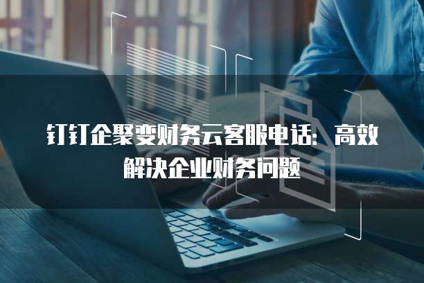 钉钉企聚变财务云客服电话:高效解决企业财务问题