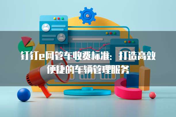 钉钉e网管车收费标准:打造高效便捷的车辆管理服务