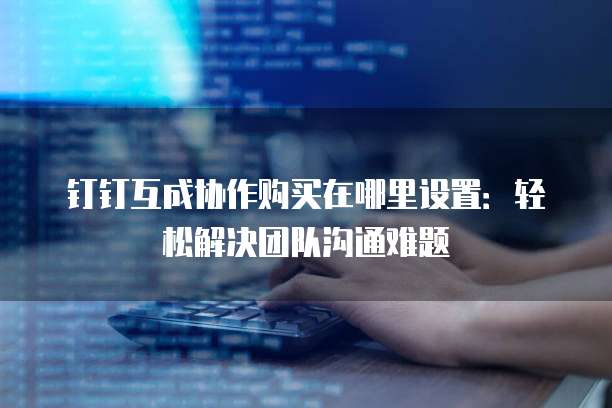 钉钉互成协作购买在哪里设置:轻松解决团队沟通难题