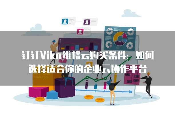 钉钉Vika维格云购买条件:如何选择适合你的企业云协作平台