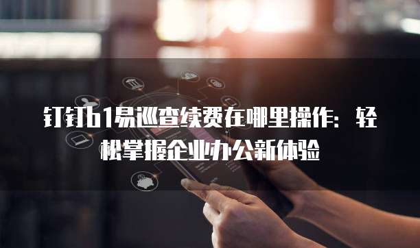 钉钉b1易巡查续费在哪里操作：轻松掌握企业办公新体验