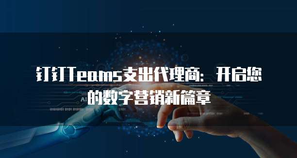 钉钉Teams支出代理商:开启您的数字营销新篇章