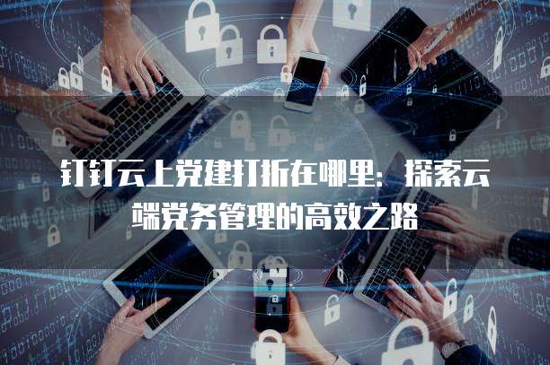 钉钉云上党建打折在哪里:探索云端党务管理的高效之路
