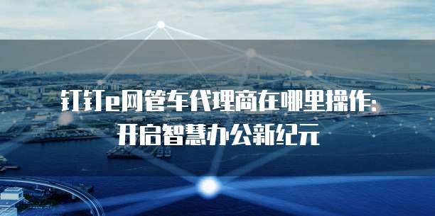 钉钉e网管车代理商在哪里操作:开启智慧办公新纪元