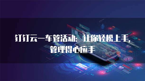 钉钉云一车管活动:让你轻松上手,管理得心应手