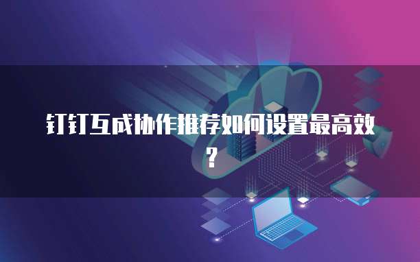 钉钉互成协作推荐如何设置最高效?