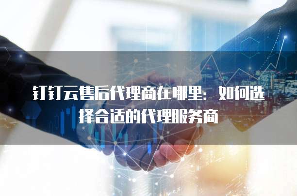 钉钉云售后代理商在哪里:如何选择合适的代理服务商