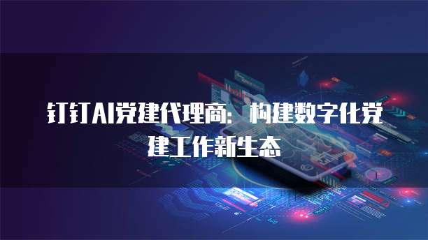 钉钉AI党建代理商：构建数字化党建工作新生态