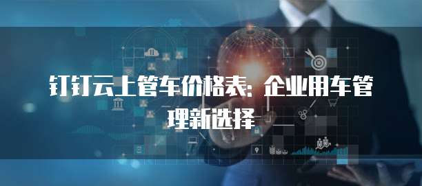 钉钉云上管车价格表: 企业用车管理新选择