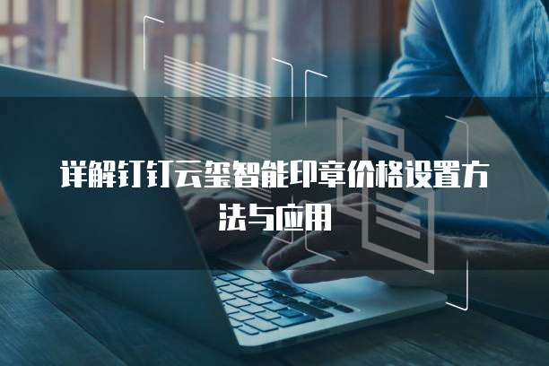 详解钉钉云玺智能印章价格设置方法与应用