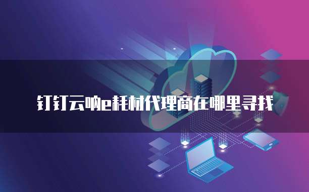 钉钉云呐e耗材代理商在哪里寻找