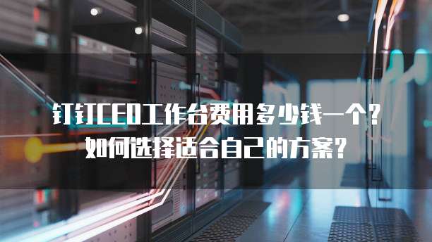 钉钉CEO工作台费用多少钱一个?如何选择适合自己的方案?