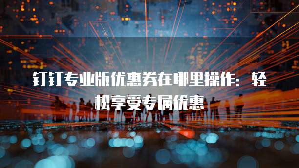 钉钉专业版优惠券在哪里操作:轻松享受专属优惠