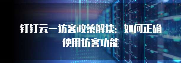 钉钉云一访客政策解读：如何正确使用访客功能