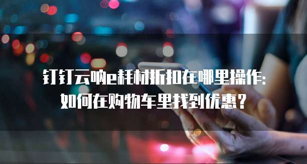 钉钉云呐e耗材折扣在哪里操作:如何在购物车里找到优惠?