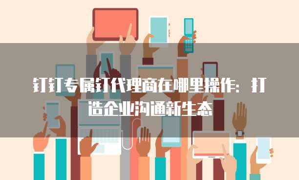 钉钉专属钉代理商在哪里操作:打造企业沟通新生态