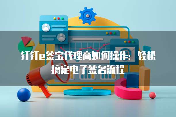 钉钉e签宝代理商如何操作:轻松搞定电子签名流程