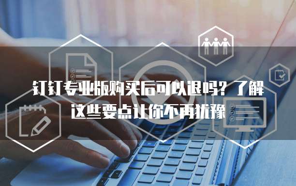 钉钉专业版购买后可以退吗?了解这些要点让你不再犹豫