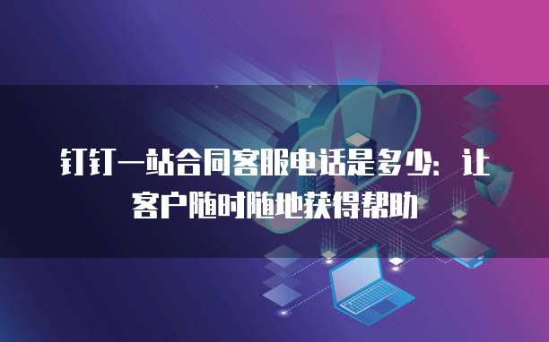钉钉一站合同客服电话是多少:让客户随时随地获得帮助