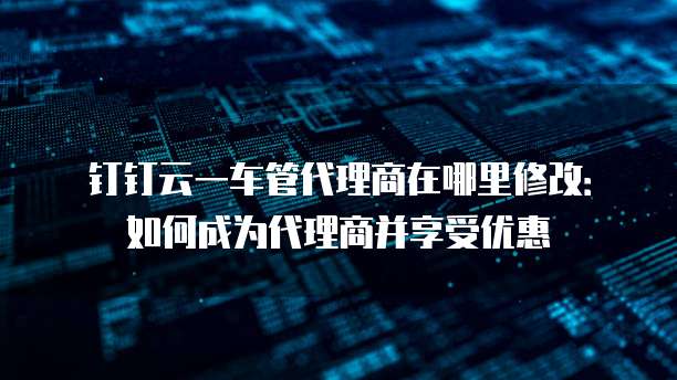 钉钉云一车管代理商在哪里修改:如何成为代理商并享受优惠
