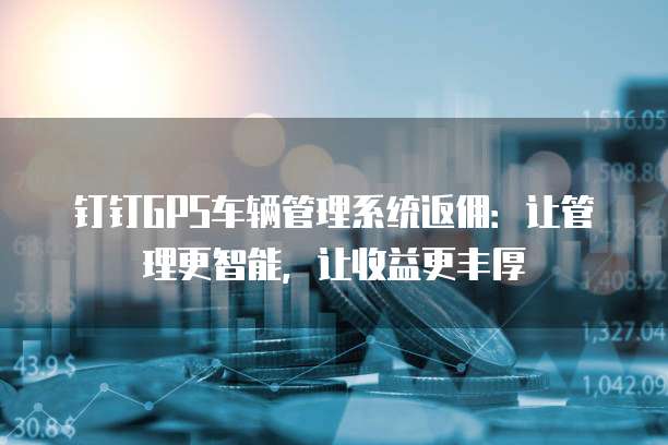 钉钉GPS车辆管理系统返佣:让管理更智能,让收益更丰厚