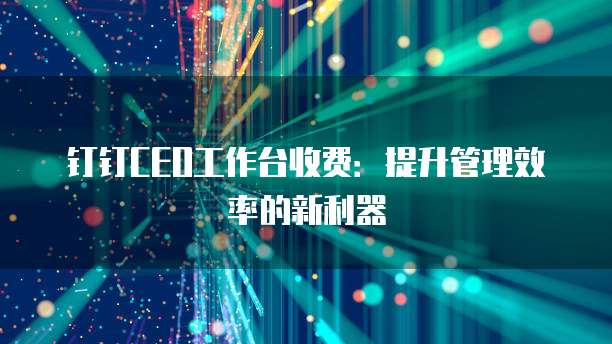 钉钉CEO工作台收费:提升管理效率的新利器