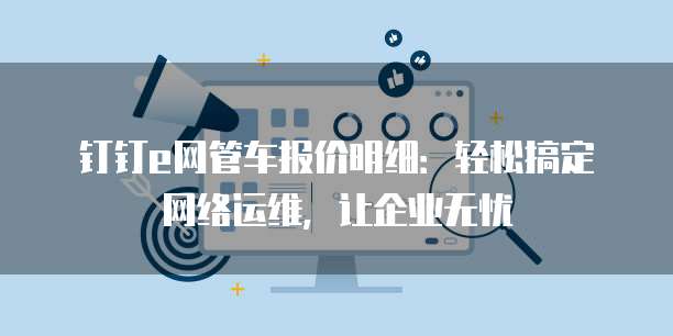 钉钉e网管车报价明细:轻松搞定网络运维,让企业无忧