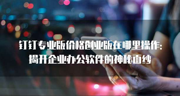 钉钉专业版价格创业版在哪里操作:揭开企业办公软件的神秘面纱