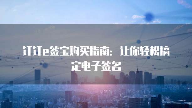 钉钉e签宝购买指南：让你轻松搞定电子签名