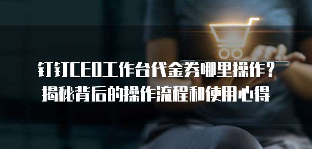 钉钉CEO工作台代金券哪里操作?揭秘背后的操作流程和使用心得