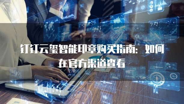 钉钉云玺智能印章购买指南:如何在官方渠道查看