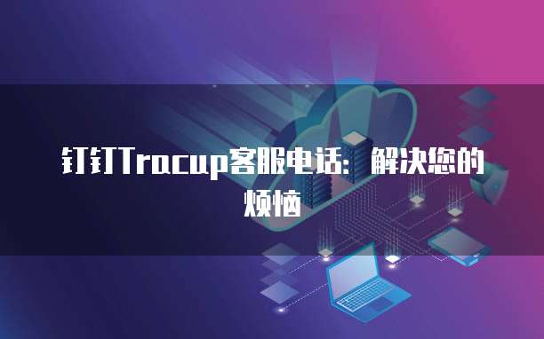 钉钉Tracup客服电话:解决您的烦恼