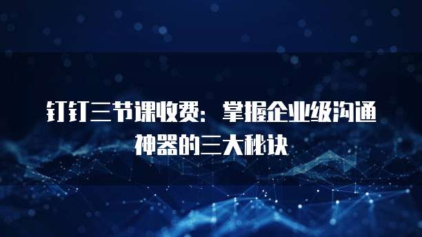 钉钉三节课收费:掌握企业级沟通神器的三大秘诀